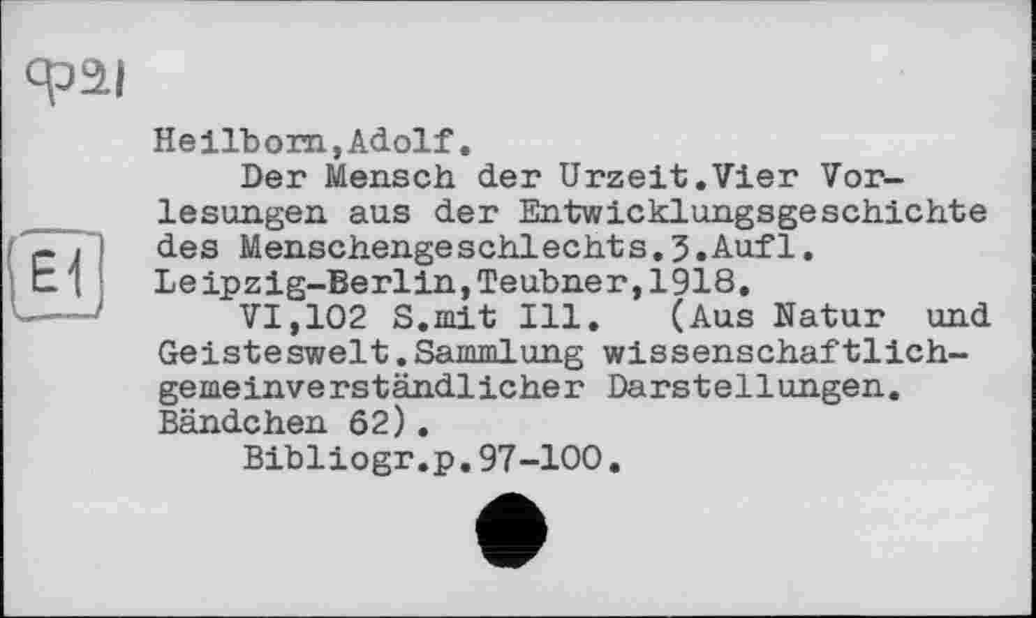 ﻿сраї
Heilbom, Adolf.
Der Mensch der Urzeit.Vier Vorlesungen aus der Entwicklungsgeschichte des Menschengeschlechts.5.Auf1. Leipzig-Berlin,Teubner,1918.
VI,102 S.mit Ill. (Aus Natur und Geisteswelt.Sammlung wissenschaftlichgemeinverständlicher Darstellungen. Bändchen 62).
Bibliogr.p.97-100.